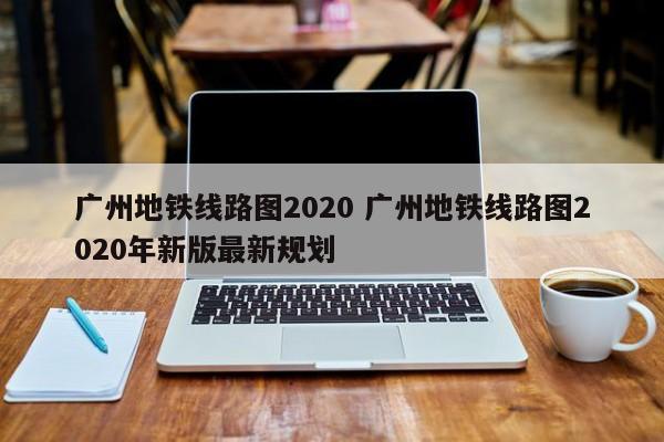 广州地铁线路图2020 广州地铁线路图2020年新版最新规划
