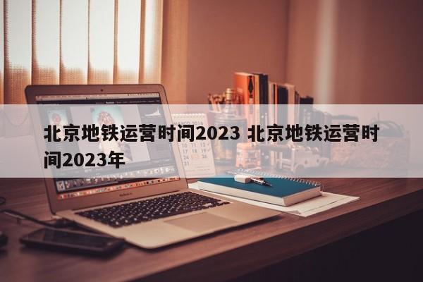 北京地铁运营时间2023 北京地铁运营时间2023年