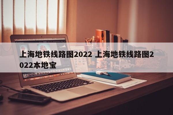 上海地铁线路图2022 上海地铁线路图2022本地宝