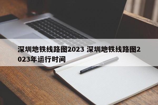 深圳地铁线路图2023 深圳地铁线路图2023年运行时间