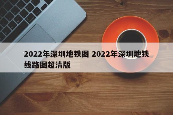 2022年深圳地铁图 2022年深圳地铁线路图超清版
