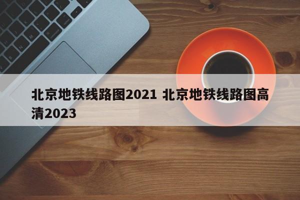 北京地铁线路图2021 北京地铁线路图高清2023