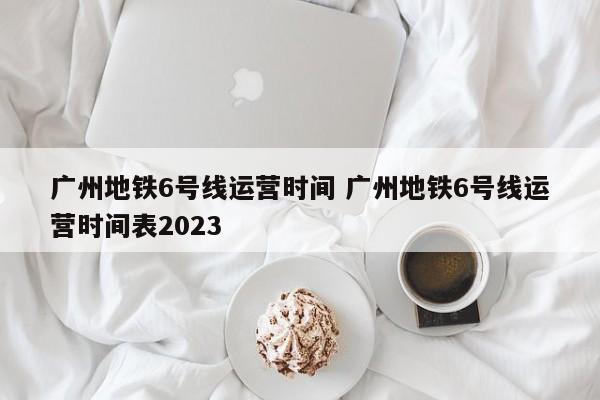 广州地铁6号线运营时间 广州地铁6号线运营时间表2023