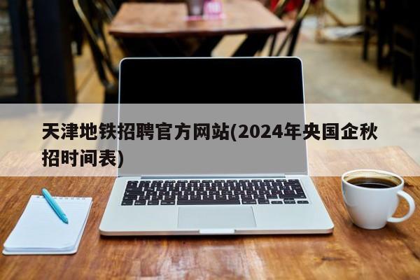 天津地铁招聘官方网站(2024年央国企秋招时间表)